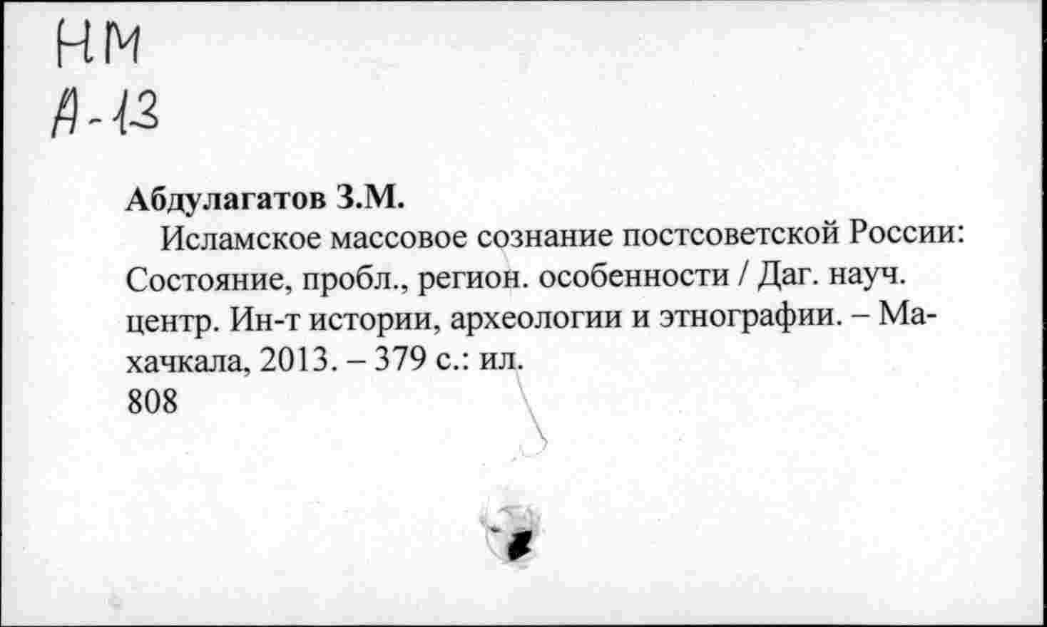 ﻿Абдулагатов З.М.
Исламское массовое сознание постсоветской России: Состояние, пробл., регион, особенности / Даг. науч, центр. Ин-т истории, археологии и этнографии. - Махачкала, 2013. - 379 с.: ил.
808